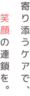 寄り添うケアで、笑顔の連鎖を。